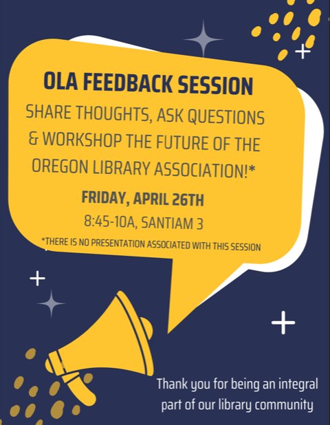 A graphic with a navy blue background and yellow accents. The yellow speech bubble has the following text: "OLA FEEDBACK SESSION. SHARE THOUGHTS, ASK QUESTIONS, & WORKSHOP THE FUTURE OF THE OREGON LIBRARY ASSOCIATION. FRIDAY, APRIL 26TH 8:45-10A, SANTIAM 3. THERE IS NO PRESENTATION ASSOCIATED WITH THIS SESSION." The speech bubble is coming out of a simple graphic of a yellow megaphone. In white text at the bottom right hand corner of the image text reads: "Thank you for being an integral part of our library community"