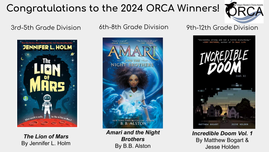 A light gray rectangle box that displays the covers of the Oregon reader's choice awards winning titles for 2024. Text at the top reads: "Congratulations to the 2024 ORCA winners!" and the ORCA logo is positioned next to it. The three titles are: The Lion of Mars by Jennifer L. Holm that won the third through fifth grade division. The cover of this book features an illustration of an astronaut on a red planet. Amari and the Night Brothers by B. B. Alston won the sixth through eighth grade division. The cover of this book features a a Black youth with curly, afro hair circling their head and swirls of blue surrounding them. Finally, Incredible Doom Volume one by Matthew Bogart and Jesse Holden won the ninth through twelfth grade division. The cover features a dimly lit illustration of someon riding a bicycle down a street with houses at sunset, and darkness seeming to close in around that.